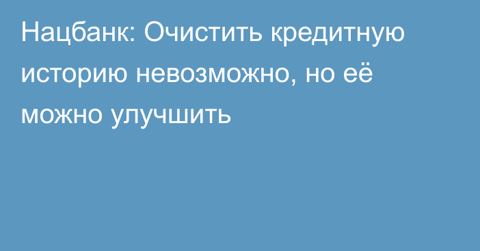 Нацбанк: Очистить кредитную историю невозможно, но её можно улучшить