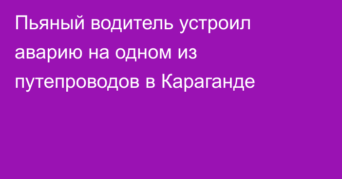 Пьяный водитель устроил аварию на одном из путепроводов в Караганде