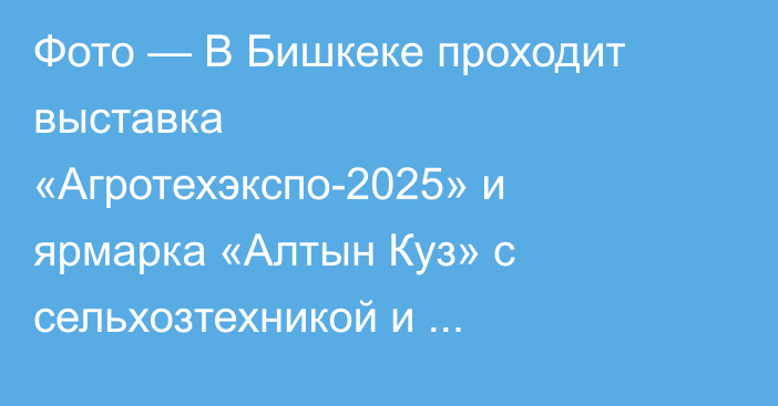 Фото — В Бишкеке проходит выставка «Агротехэкспо-2025» и ярмарка «Алтын Куз» с сельхозтехникой и продуктами
