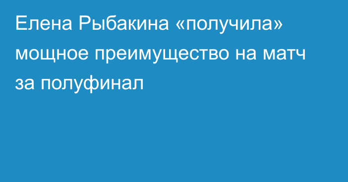 Елена Рыбакина «получила» мощное преимущество на матч за полуфинал