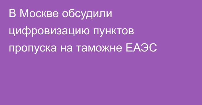 В Москве обсудили цифровизацию пунктов пропуска на таможне ЕАЭС