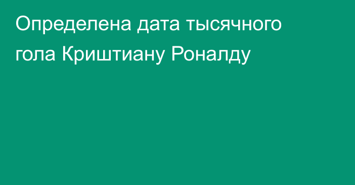 Определена дата тысячного гола Криштиану Роналду