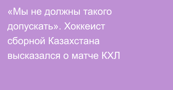 «Мы не должны такого допускать». Хоккеист сборной Казахстана высказался о матче КХЛ