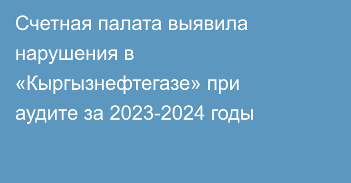 Счетная палата выявила нарушения в «Кыргызнефтегазе» при аудите за 2023-2024 годы