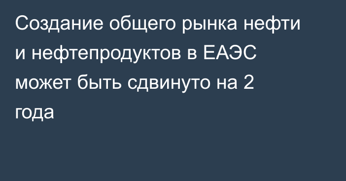 Создание общего рынка нефти и нефтепродуктов в ЕАЭС может быть сдвинуто на 2 года