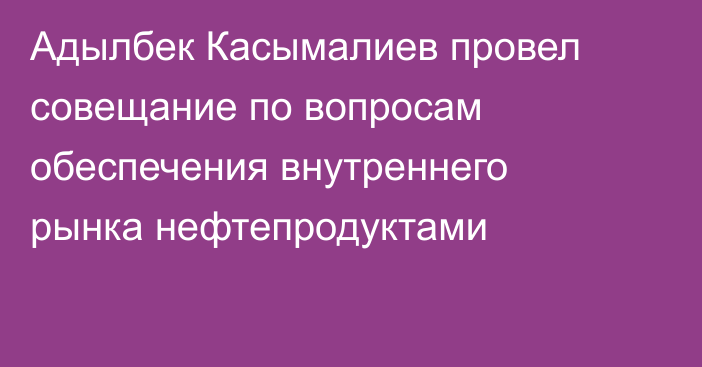 Адылбек Касымалиев провел совещание по вопросам обеспечения внутреннего рынка нефтепродуктами