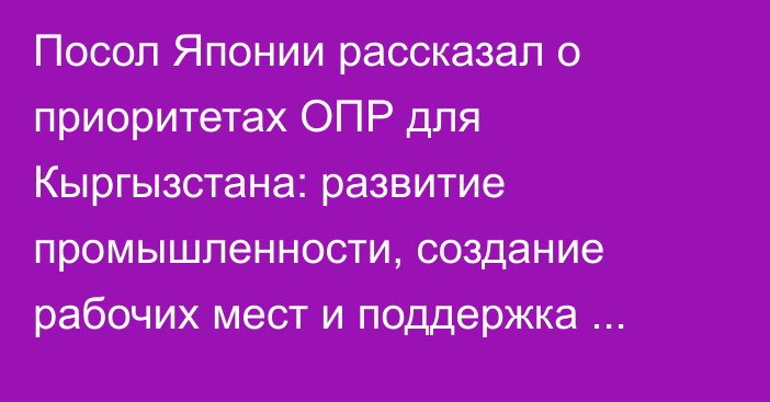 Посол Японии рассказал о приоритетах ОПР для Кыргызстана: развитие промышленности, создание рабочих мест и поддержка экспорта