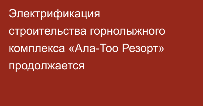 Электрификация строительства горнолыжного комплекса «Ала-Тоо Резорт» продолжается