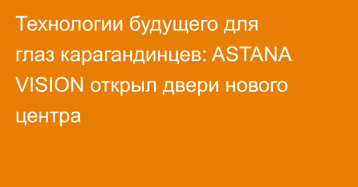Технологии будущего для глаз карагандинцев: ASTANA VISION открыл двери нового центра