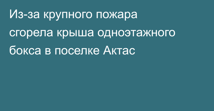 Из-за крупного пожара сгорела крыша одноэтажного бокса в поселке Актас