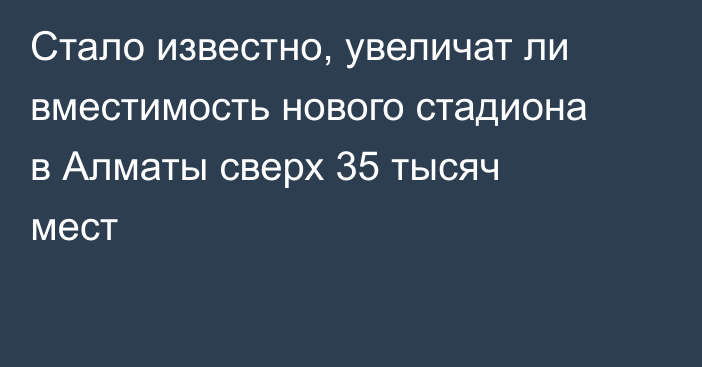 Стало известно, увеличат ли вместимость нового стадиона в Алматы сверх 35 тысяч мест