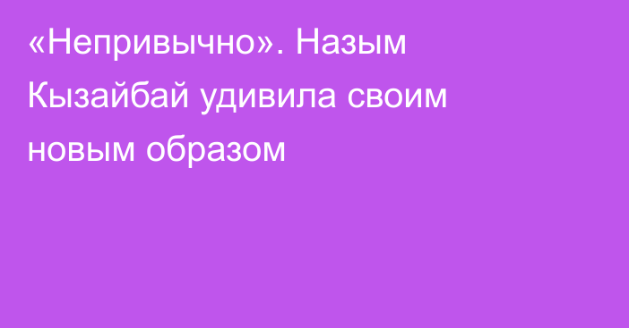 «Непривычно». Назым Кызайбай удивила своим новым образом