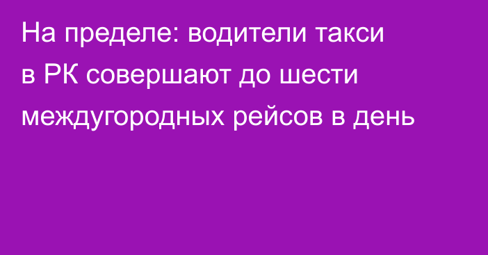 На пределе: водители такси в РК совершают до шести междугородных рейсов в день