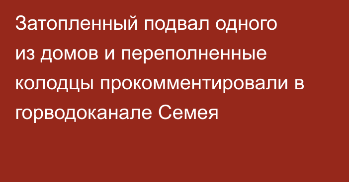 Затопленный подвал одного из домов и переполненные колодцы прокомментировали в горводоканале Семея