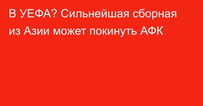 В УЕФА? Сильнейшая сборная из Азии может покинуть АФК