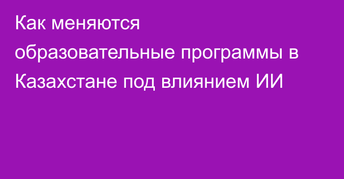 Как меняются образовательные программы в Казахстане под влиянием ИИ