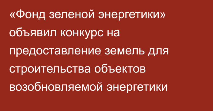 «Фонд зеленой энергетики» объявил конкурс на предоставление земель для строительства объектов возобновляемой энергетики