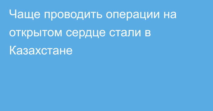 Чаще проводить операции на открытом сердце стали в Казахстане