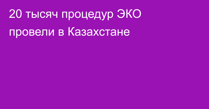 20 тысяч процедур ЭКО провели в Казахстане