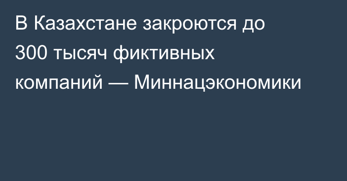 В Казахстане закроются до 300 тысяч фиктивных компаний — Миннацэкономики