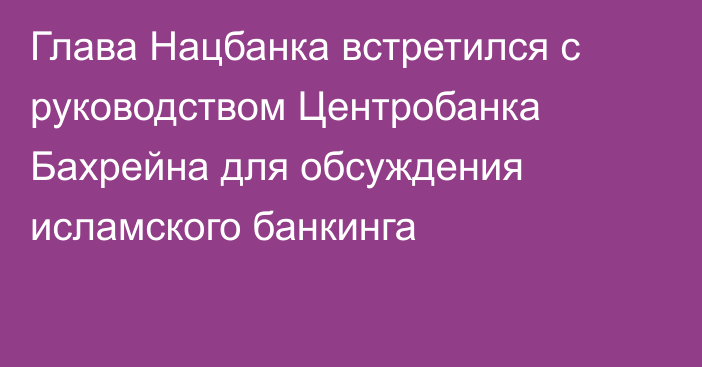 Глава Нацбанка встретился с руководством Центробанка Бахрейна для обсуждения исламского банкинга