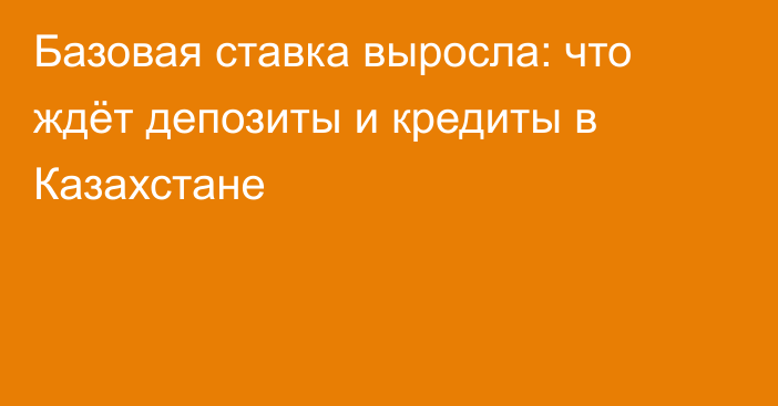 Базовая ставка выросла: что ждёт депозиты и кредиты в Казахстане
