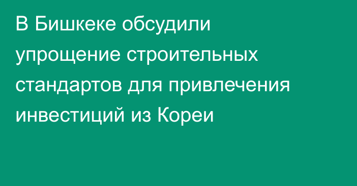 В Бишкеке обсудили упрощение строительных стандартов для привлечения инвестиций из Кореи