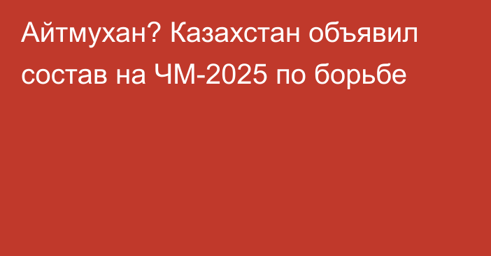 Айтмухан? Казахстан объявил состав на ЧМ-2025 по борьбе