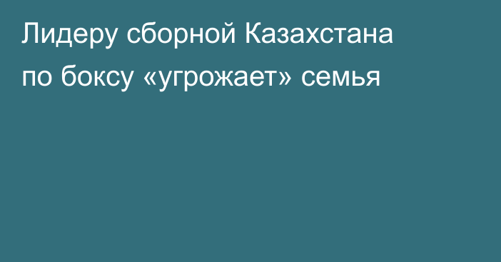 Лидеру сборной Казахстана по боксу «угрожает» семья