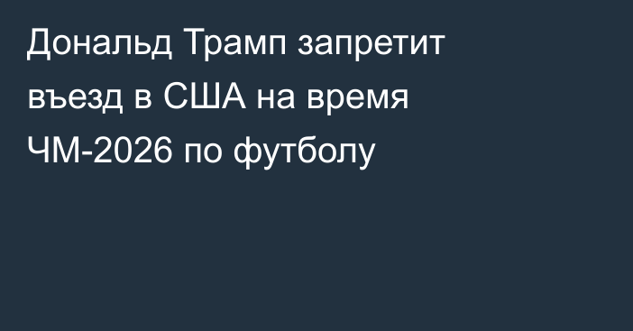 Дональд Трамп запретит въезд в США на время ЧМ-2026 по футболу