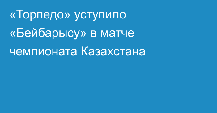 «Торпедо» уступило «Бейбарысу» в матче чемпионата Казахстана