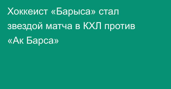Хоккеист «Барыса» стал звездой матча в КХЛ против «Ак Барса»