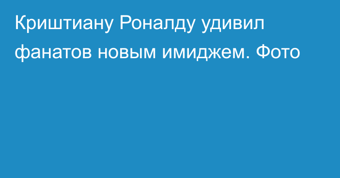 Криштиану Роналду удивил фанатов новым имиджем. Фото