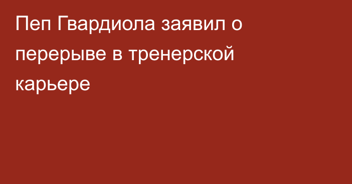Пеп Гвардиола заявил о перерыве в тренерской карьере