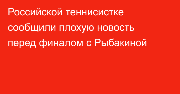 Российской теннисистке сообщили плохую новость перед финалом с Рыбакиной