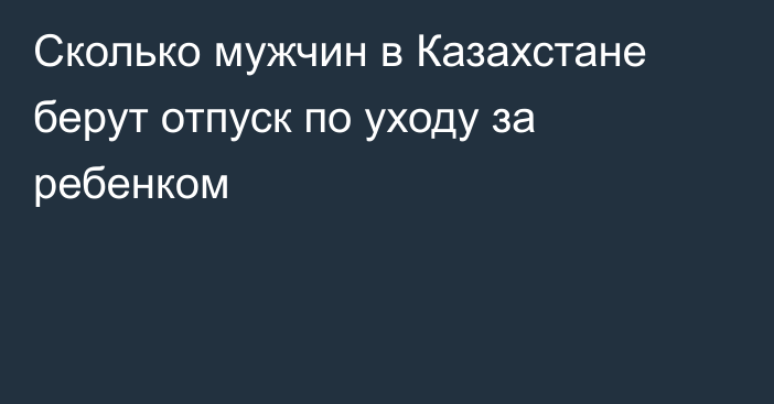Сколько мужчин в Казахстане берут отпуск по уходу за ребенком