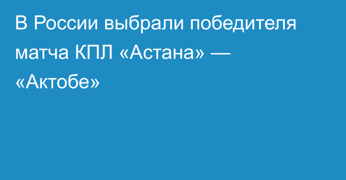 В России выбрали победителя матча КПЛ «Астана» — «Актобе»