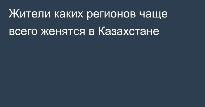 Жители каких регионов чаще всего женятся в Казахстане