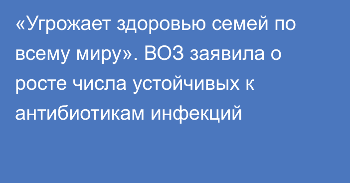 «Угрожает здоровью семей по всему миру». ВОЗ заявила о росте числа устойчивых к антибиотикам инфекций