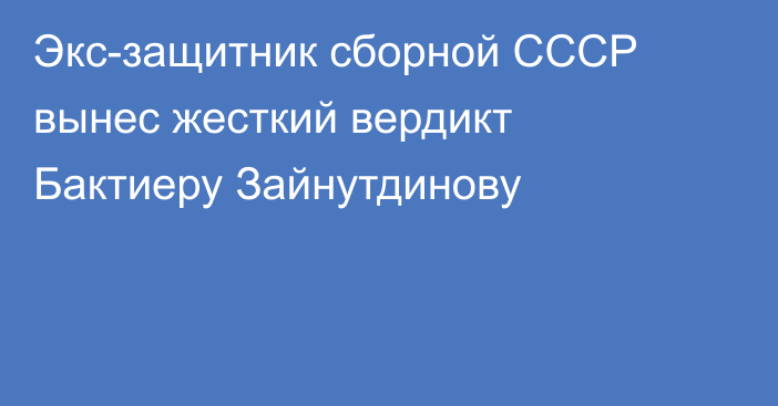 Экс-защитник сборной СССР вынес жесткий вердикт Бактиеру Зайнутдинову