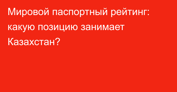 Мировой паспортный рейтинг: какую позицию занимает Казахстан?