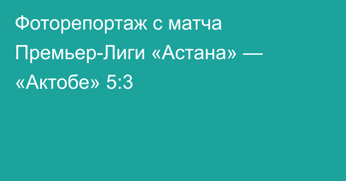 Фоторепортаж с матча Премьер-Лиги «Астана» — «Актобе» 5:3