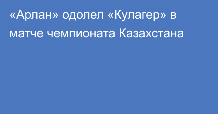 «Арлан» одолел «Кулагер» в матче чемпионата Казахстана