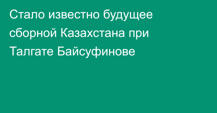 Стало известно будущее сборной Казахстана при Талгате Байсуфинове