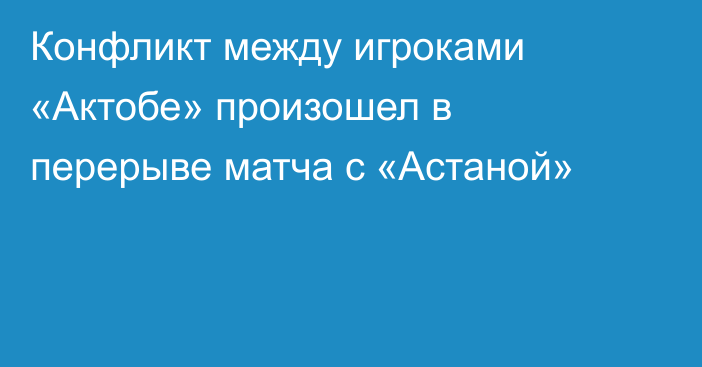 Конфликт между игроками «Актобе» произошел в перерыве матча с «Астаной»