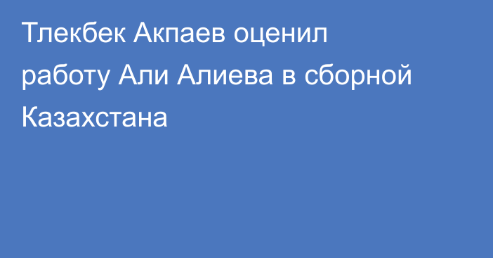 Тлекбек Акпаев оценил работу Али Алиева в сборной Казахстана