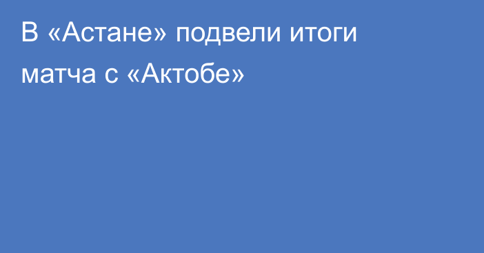 В «Астане» подвели итоги матча с «Актобе»