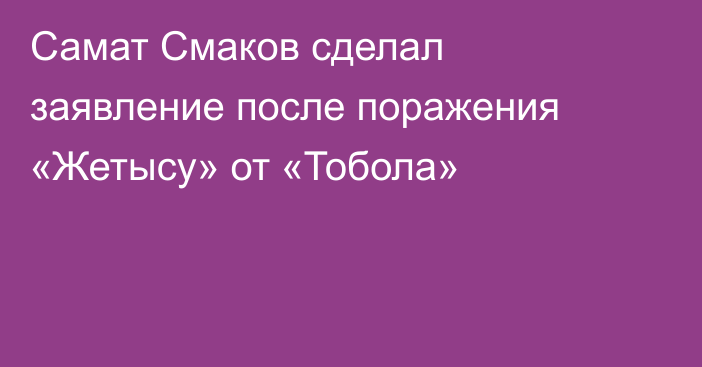 Самат Смаков сделал заявление после поражения «Жетысу» от «Тобола»