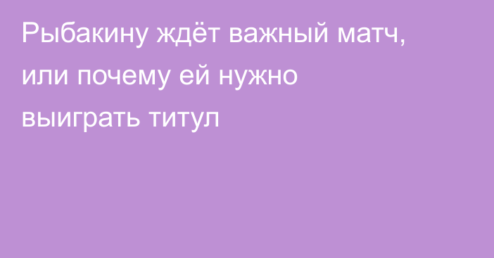 Рыбакину ждёт важный матч, или почему ей нужно выиграть титул