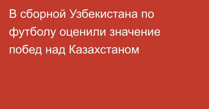 В сборной Узбекистана по футболу оценили значение побед над Казахстаном
